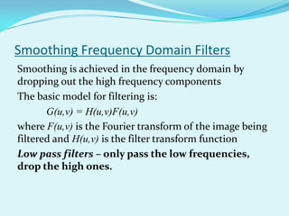 Smoothing Frequency Domain Filters
Smoothing is achieved in the frequency domain by
dropping out the high frequency components
The basic model for filtering is:
       G(u,v) = H(u,v)F(u,v)
where F(u,v) is the Fourier transform of the image being
filtered and H(u,v) is the filter transform function
Low pass filters – only pass the low frequencies,
drop the high ones.
 