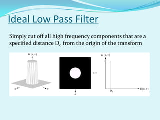 Ideal Low Pass Filter
Simply cut off all high frequency components that are a
specified distance D0 from the origin of the transform




changing the distance changes the behaviour of the filter
 