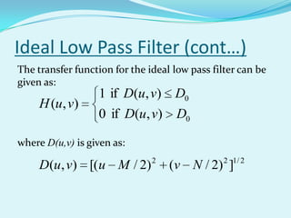 Ideal Low Pass Filter (cont…)
The transfer function for the ideal low pass filter can be
given as:
                  1 if D(u, v) D0
     H (u, v)
                  0 if D(u, v) D0

where D(u,v) is given as:
                               2                2 1/ 2
     D(u, v) [(u M / 2)            (v N / 2) ]
 