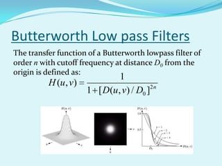 Butterworth Low pass Filters
The transfer function of a Butterworth lowpass filter of
order n with cutoff frequency at distance D0 from the
origin is defined as:
                             1
          H (u , v)
                    1 [ D(u , v) / D0 ]2 n
 