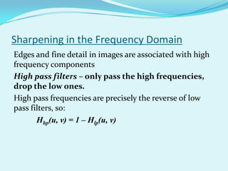 Sharpening in the Frequency Domain
Edges and fine detail in images are associated with high
frequency components
High pass filters – only pass the high frequencies,
drop the low ones.
High pass frequencies are precisely the reverse of low
pass filters, so:
       Hhp(u, v) = 1 – Hlp(u, v)
 