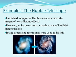 Examples: The Hubble Telescope
Launched in 1990 the Hubble telescope can take
images of very distant objects
However, an incorrect mirror made many of Hubble’s
images useless.
Image processing techniques were used to fix this
 