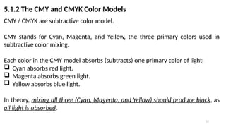 12
5.1.2 The CMY and CMYK Color Models
CMY / CMYK are subtractive color model.
CMY stands for Cyan, Magenta, and Yellow, the three primary colors used in
subtractive color mixing.
Each color in the CMY model absorbs (subtracts) one primary color of light:
 Cyan absorbs red light.
 Magenta absorbs green light.
 Yellow absorbs blue light.
In theory, mixing all three (Cyan, Magenta, and Yellow) should produce black, as
all light is absorbed.
 