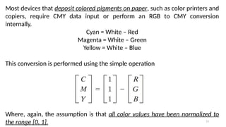 13
Most devices that deposit colored pigments on paper, such as color printers and
copiers, require CMY data input or perform an RGB to CMY conversion
internally.
Cyan = White – Red
Magenta = White – Green
Yellow = White – Blue
This conversion is performed using the simple operation
Where, again, the assumption is that all color values have been normalized to
the range [0, 1].
 