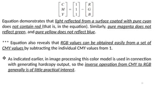 14
Equation demonstrates that light reflected from a surface coated with pure cyan
does not contain red (that is, in the equation). Similarly, pure magenta does not
reflect green, and pure yellow does not reflect blue.
*** Equation also reveals that RGB values can be obtained easily from a set of
CMY values by subtracting the individual CMY values from 1.
 As indicated earlier, in image processing this color model is used in connection
with generating hardcopy output, so the inverse operation from CMY to RGB
generally is of little practical interest.
 