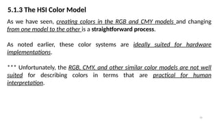 16
5.1.3 The HSI Color Model
As we have seen, creating colors in the RGB and CMY models and changing
from one model to the other is a straightforward process.
As noted earlier, these color systems are ideally suited for hardware
implementations.
*** Unfortunately, the RGB, CMY, and other similar color models are not well
suited for describing colors in terms that are practical for human
interpretation.
 