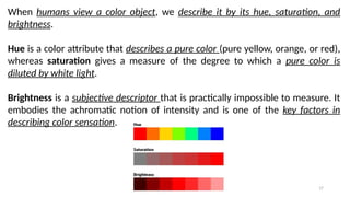 17
When humans view a color object, we describe it by its hue, saturation, and
brightness.
Hue is a color attribute that describes a pure color (pure yellow, orange, or red),
whereas saturation gives a measure of the degree to which a pure color is
diluted by white light.
Brightness is a subjective descriptor that is practically impossible to measure. It
embodies the achromatic notion of intensity and is one of the key factors in
describing color sensation.
 