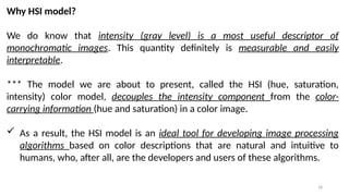 18
Why HSI model?
We do know that intensity (gray level) is a most useful descriptor of
monochromatic images. This quantity definitely is measurable and easily
interpretable.
*** The model we are about to present, called the HSI (hue, saturation,
intensity) color model, decouples the intensity component from the color-
carrying information (hue and saturation) in a color image.
 As a result, the HSI model is an ideal tool for developing image processing
algorithms based on color descriptions that are natural and intuitive to
humans, who, after all, are the developers and users of these algorithms.
 