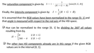 26
The saturation component is given by
Finally, the intensity component is given by
It is assumed that the RGB values have been normalized to the range [0, 1] and
that angle is measured with respect to the red axis of the HSI space.
 Hue can be normalized to the range [0, 1] by dividing by 360° all values
resulting from Eq.
 The other two HSI components already are in this range if the given RGB
values are in the interval [0, 1].
 