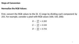 27
Steps of Conversion
Normalize the RGB Values:
First, convert the RGB values to the [0, 1] range by dividing each component by
255. For example, consider a pixel with RGB values (100, 150, 200):
 