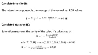 28
Calculate Intensity (I):
The Intensity component is the average of the normalized RGB values:
Calculate Saturation (S):
Saturation measures the purity of the color. It's calculated as:
 