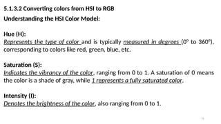 31
5.1.3.2 Converting colors from HSI to RGB
Understanding the HSI Color Model:
Hue (H):
Represents the type of color and is typically measured in degrees (0° to 360°),
corresponding to colors like red, green, blue, etc.
Saturation (S):
Indicates the vibrancy of the color, ranging from 0 to 1. A saturation of 0 means
the color is a shade of gray, while 1 represents a fully saturated color.
Intensity (I):
Denotes the brightness of the color, also ranging from 0 to 1.
 