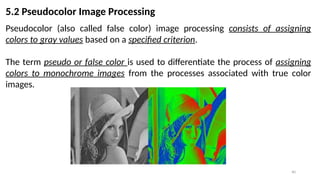40
5.2 Pseudocolor Image Processing
Pseudocolor (also called false color) image processing consists of assigning
colors to gray values based on a specified criterion.
The term pseudo or false color is used to differentiate the process of assigning
colors to monochrome images from the processes associated with true color
images.
 