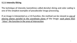 41
5.2.1 Intensity Slicing
The technique of intensity (sometimes called density) slicing and color coding is
one of the simplest examples of pseudocolor image processing.
If an image is interpreted as a 3-D function, the method can be viewed as one of
placing planes parallel to the coordinate plane of the image; each plane then
“slices” the function in the area of intersection.
 