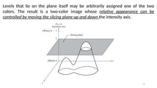 44
Levels that lie on the plane itself may be arbitrarily assigned one of the two
colors. The result is a two-color image whose relative appearance can be
controlled by moving the slicing plane up and down the intensity axis.
 