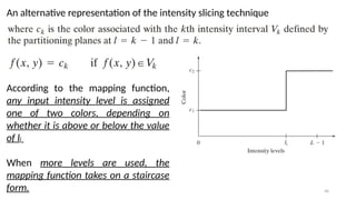 46
An alternative representation of the intensity slicing technique
According to the mapping function,
any input intensity level is assigned
one of two colors, depending on
whether it is above or below the value
of li
When more levels are used, the
mapping function takes on a staircase
form.
 