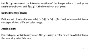 47
Let ( , ) represent the intensity function of the image, where and are
𝐼 𝑥 𝑦 𝑥 𝑦
spatial coordinates, and ( , ) is the intensity at that point.
𝐼 𝑥 𝑦
Define Intensity Range:
Define a set of intensity intervals [𝐼1,𝐼2],[𝐼3,𝐼4],…,[𝐼𝑘,𝐼 +1
𝑘 ], where each interval
corresponds to a different color range.
Assign Color:
For each pixel with intensity value ( , ), assign a color based on which interval
𝐼 𝑥 𝑦
the intensity value falls into.
 