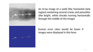 50
An X-ray image of a weld (the horizontal dark
region) containing several cracks and porosities
(the bright, white streaks running horizontally
through the middle of the image)
human error rates would be lower if
images were displayed in this form
 