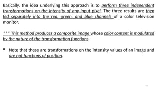 53
Basically, the idea underlying this approach is to perform three independent
transformations on the intensity of any input pixel. The three results are then
fed separately into the red, green, and blue channels of a color television
monitor.
*** This method produces a composite image whose color content is modulated
by the nature of the transformation functions.
 Note that these are transformations on the intensity values of an image and
are not functions of position.
 