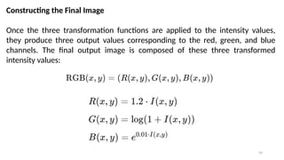 59
Constructing the Final Image
Once the three transformation functions are applied to the intensity values,
they produce three output values corresponding to the red, green, and blue
channels. The final output image is composed of these three transformed
intensity values:
 