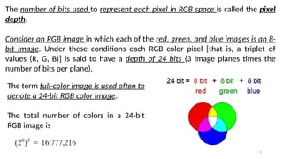 6
The number of bits used to represent each pixel in RGB space is called the pixel
depth.
Consider an RGB image in which each of the red, green, and blue images is an 8-
bit image. Under these conditions each RGB color pixel [that is, a triplet of
values (R, G, B)] is said to have a depth of 24 bits (3 image planes times the
number of bits per plane).
The term full-color image is used often to
denote a 24-bit RGB color image.
The total number of colors in a 24-bit
RGB image is
 