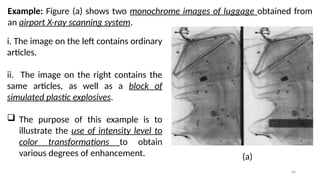 60
Example: Figure (a) shows two monochrome images of luggage obtained from
an airport X-ray scanning system.
 The purpose of this example is to
illustrate the use of intensity level to
color transformations to obtain
various degrees of enhancement.
i. The image on the left contains ordinary
articles.
ii. The image on the right contains the
same articles, as well as a block of
simulated plastic explosives.
(a)
 