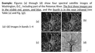 67
Example: Figures (a) through (d) show four spectral satellite images of
Washington, D.C., including part of the Potomac River. The first three images are
in the visible red, green, and blue, and the fourth is in the near infrared (see
Table (a) and Fig. (g)).
(a)
(c)
(b)
(d)
(a)–(d) Images in bands 1–4
 