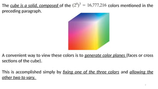 7
The cube is a solid, composed of the colors mentioned in the
preceding paragraph.
A convenient way to view these colors is to generate color planes (faces or cross
sections of the cube).
This is accomplished simply by fixing one of the three colors and allowing the
other two to vary.
 