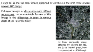 70
Figure (e) is the full-color image obtained by combining the first three images
into an RGB image.
(e) Color composite image
obtained by treating (a), (b),
and (c) as the red, green, blue
components of an RGB image.
Full-color images of dense areas are difficult
to interpret, but one notable feature of this
image is the difference in color in various
parts of the Potomac River.
 