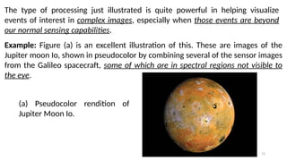 72
The type of processing just illustrated is quite powerful in helping visualize
events of interest in complex images, especially when those events are beyond
our normal sensing capabilities.
Example: Figure (a) is an excellent illustration of this. These are images of the
Jupiter moon Io, shown in pseudocolor by combining several of the sensor images
from the Galileo spacecraft, some of which are in spectral regions not visible to
the eye.
(a) Pseudocolor rendition of
Jupiter Moon Io.
 