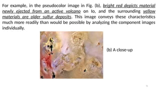 74
For example, in the pseudocolor image in Fig. (b), bright red depicts material
newly ejected from an active volcano on Io, and the surrounding yellow
materials are older sulfur deposits. This image conveys these characteristics
much more readily than would be possible by analyzing the component images
individually.
(b) A close-up
 