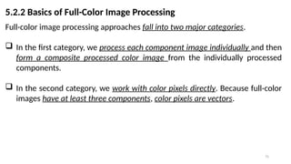 75
5.2.2 Basics of Full-Color Image Processing
Full-color image processing approaches fall into two major categories.
 In the first category, we process each component image individually and then
form a composite processed color image from the individually processed
components.
 In the second category, we work with color pixels directly. Because full-color
images have at least three components, color pixels are vectors.
 