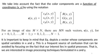 77
We take into account the fact that the color components are a function of
coordinates (x, y) by using the notation
It is important to keep in mind that Eq. depicts a vector whose components are
spatial variables in x and y. This is a frequent source of confusion that can be
avoided by focusing on the fact that our interest lies in spatial processes. That is,
we are interested in image processing techniques formulated in x and y.
 