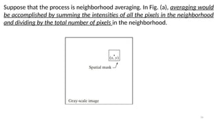 79
Suppose that the process is neighborhood averaging. In Fig. (a), averaging would
be accomplished by summing the intensities of all the pixels in the neighborhood
and dividing by the total number of pixels in the neighborhood.
 