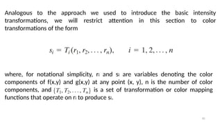 82
Analogous to the approach we used to introduce the basic intensity
transformations, we will restrict attention in this section to color
transformations of the form
where, for notational simplicity, ri and si are variables denoting the color
components of f(x,y) and g(x,y) at any point (x, y), n is the number of color
components, and is a set of transformation or color mapping
functions that operate on ri to produce si.
 