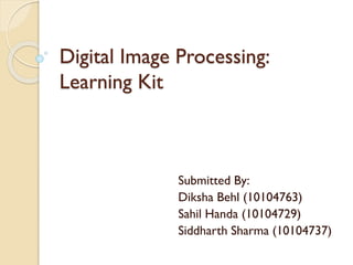 Digital Image Processing:
Learning Kit
Submitted By:
Diksha Behl (10104763)
Sahil Handa (10104729)
Siddharth Sharma (10104737)
 