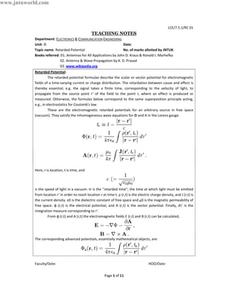 www.jntuworld.com



                                                                                                         LCE/7.5.1/RC 01
                                                   TEACHING NOTES
            Department: ELECTRONICS & COMMUNICATION ENGINEERING
            Unit: II                                                Date:
            Topic name: Retarded Potential                          No. of marks allotted by JNTUK:
            Books referred: 01. Antennas for All Applications by John D. Kraus & Ronald J. Marhefka
                           02. Antenna & Wave Propagation by K. D. Prasad
                           03. www.wikipedia.org
            Retarded Potential:
                      The retarded potential formulae describe the scalar or vector potential for electromagnetic
            fields of a time-varying current or charge distribution. The retardation between cause and effect is
            thereby essential; e.g. the signal takes a finite time, corresponding to the velocity of light, to
            propagate from the source point r’ of the field to the point r, where an effect is produced or
            measured. Otherwise, the formulas below correspond to the same superposition principle acting,
            e.g., in electrostatics for Coulomb's law.
                      These are the electromagnetic retarded potentials for an arbitrary source in free space
            (vacuum). They satisfy the inhomogeneous wave equations for Φ and A in the Lorenz gauge.




            Here, r is location, t is time, and



            is the speed of light in a vacuum. tr is the "retarded time"; the time at which light must be emitted
            from location r’ in order to reach location r at time t. ρ (r,t) is the electric charge density, and J (r,t) is
            the current density. ε0 is the dielectric constant of free space and μ0 is the magnetic permeability of
            free space. ф (r,t) is the electrical potential, and A (r,t) is the vector potential. Finally, dτ’ is the
            integration measure corresponding to r’.
                     From ф (r,t) and A (r,t) the electromagnetic fields E (r,t) and B (r,t) can be calculated,




            The corresponding advanced potentials, essentially mathematical objects, are:




            Faculty/Date:                                                                  HOD/Date:


                                                            Page 1 of 11
 