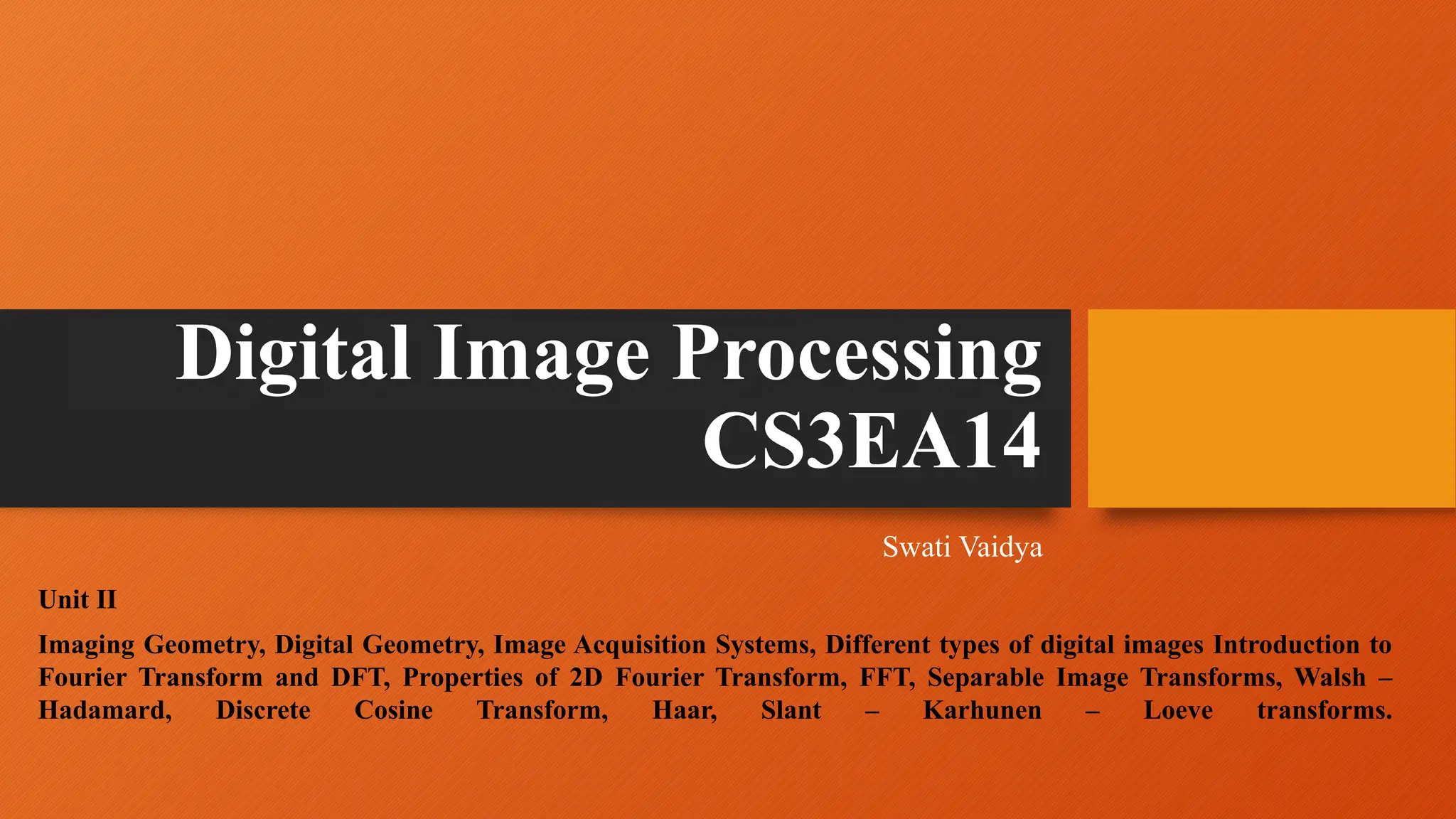 Digital Image Processing
CS3EA14
Swati Vaidya
Unit II
Imaging Geometry, Digital Geometry, Image Acquisition Systems, Different types of digital images Introduction to
Fourier Transform and DFT, Properties of 2D Fourier Transform, FFT, Separable Image Transforms, Walsh –
Hadamard, Discrete Cosine Transform, Haar, Slant – Karhunen – Loeve transforms.
 