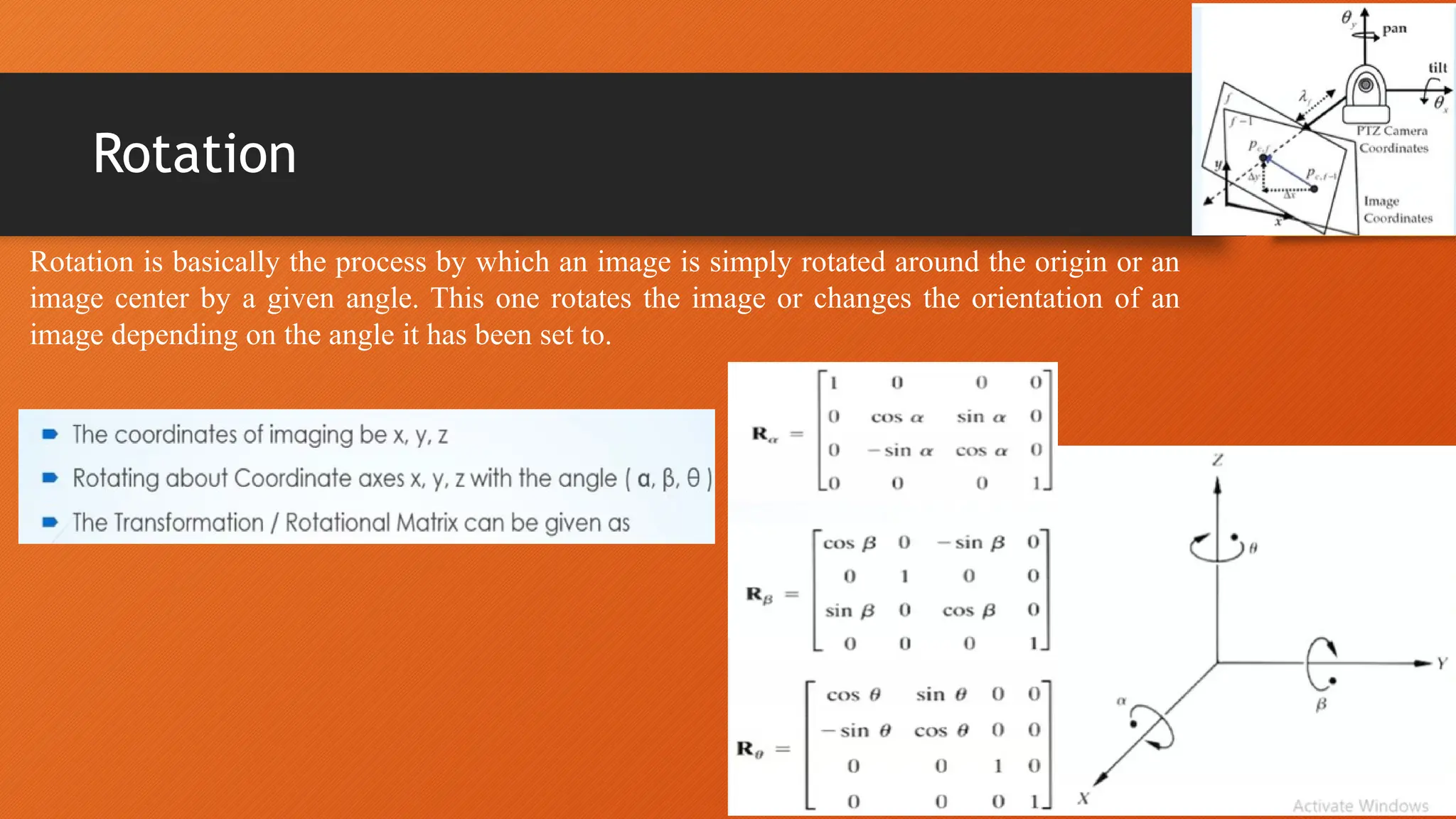 Rotation
Rotation is basically the process by which an image is simply rotated around the origin or an
image center by a given angle. This one rotates the image or changes the orientation of an
image depending on the angle it has been set to.
 