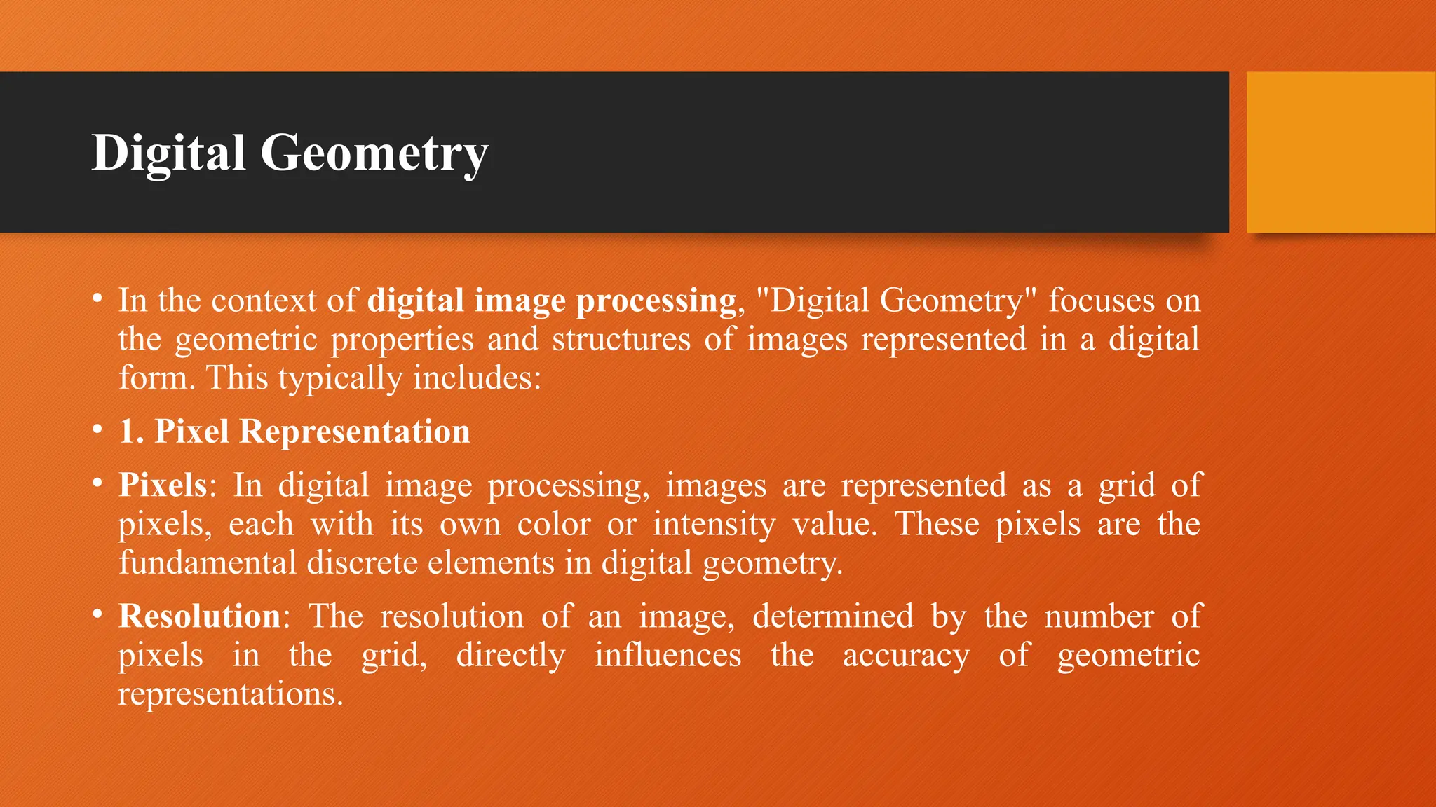 Digital Geometry
• In the context of digital image processing, "Digital Geometry" focuses on
the geometric properties and structures of images represented in a digital
form. This typically includes:
• 1. Pixel Representation
• Pixels: In digital image processing, images are represented as a grid of
pixels, each with its own color or intensity value. These pixels are the
fundamental discrete elements in digital geometry.
• Resolution: The resolution of an image, determined by the number of
pixels in the grid, directly influences the accuracy of geometric
representations.
 