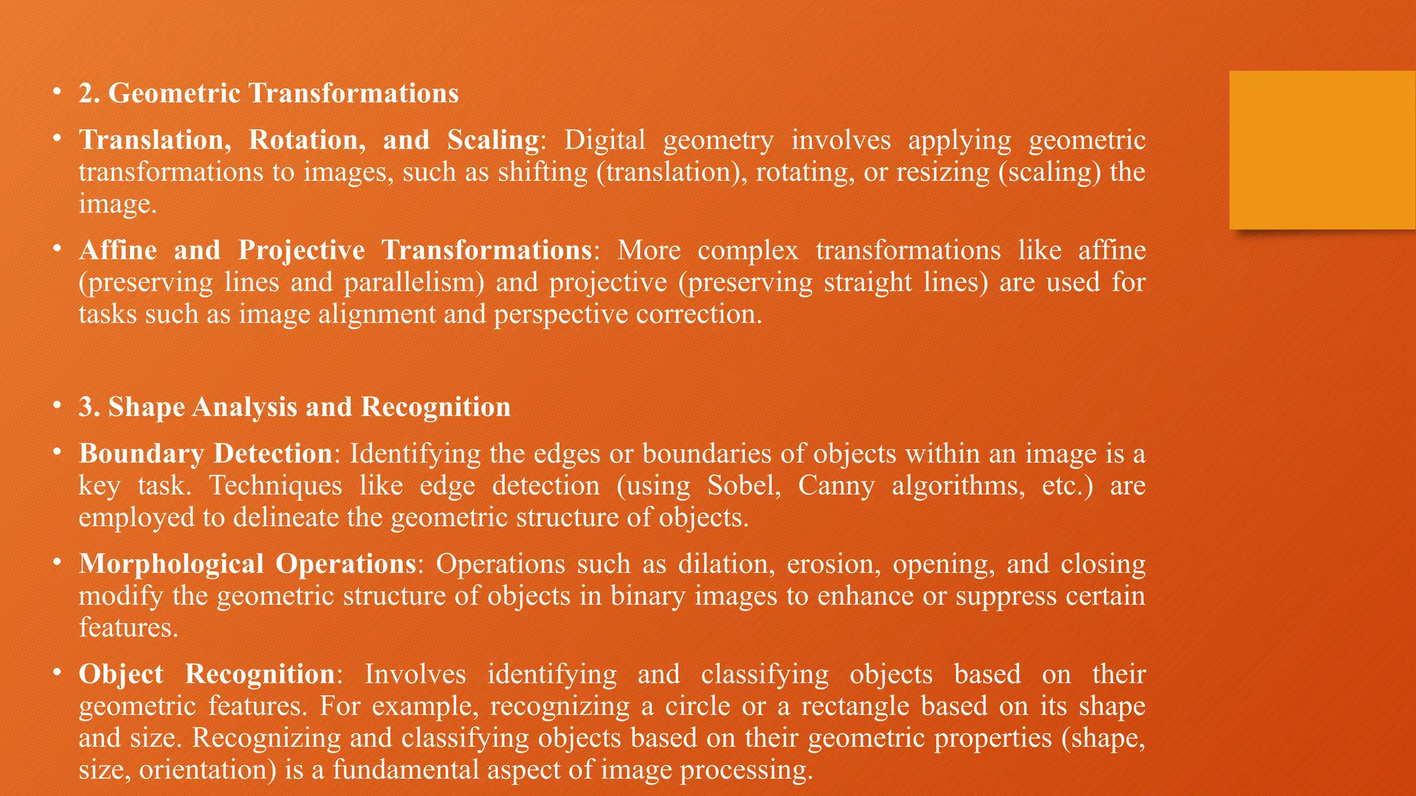 • 2. Geometric Transformations
• Translation, Rotation, and Scaling: Digital geometry involves applying geometric
transformations to images, such as shifting (translation), rotating, or resizing (scaling) the
image.
• Affine and Projective Transformations: More complex transformations like affine
(preserving lines and parallelism) and projective (preserving straight lines) are used for
tasks such as image alignment and perspective correction.
• 3. Shape Analysis and Recognition
• Boundary Detection: Identifying the edges or boundaries of objects within an image is a
key task. Techniques like edge detection (using Sobel, Canny algorithms, etc.) are
employed to delineate the geometric structure of objects.
• Morphological Operations: Operations such as dilation, erosion, opening, and closing
modify the geometric structure of objects in binary images to enhance or suppress certain
features.
• Object Recognition: Involves identifying and classifying objects based on their
geometric features. For example, recognizing a circle or a rectangle based on its shape
and size. Recognizing and classifying objects based on their geometric properties (shape,
size, orientation) is a fundamental aspect of image processing.
 