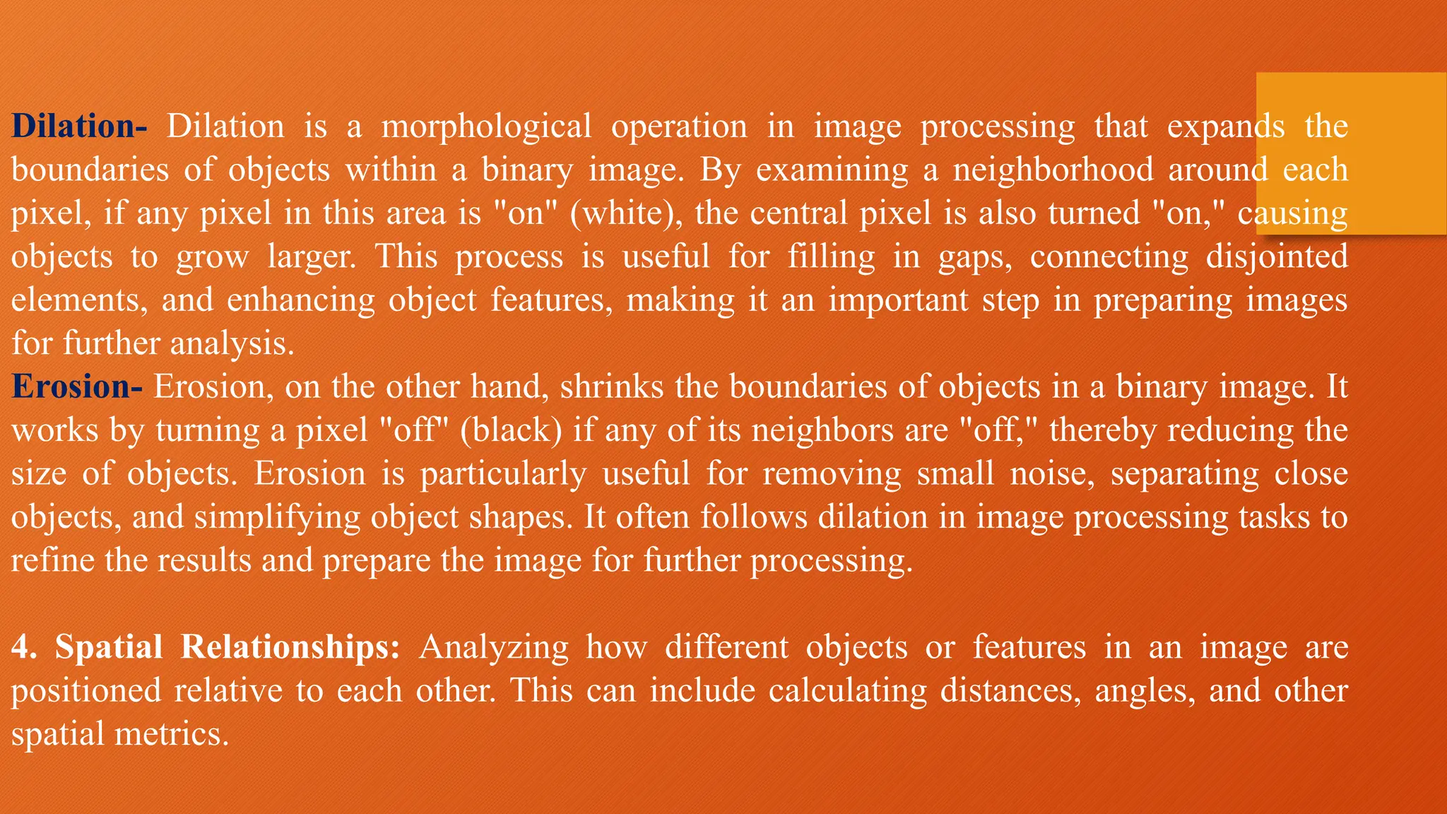 Dilation- Dilation is a morphological operation in image processing that expands the
boundaries of objects within a binary image. By examining a neighborhood around each
pixel, if any pixel in this area is "on" (white), the central pixel is also turned "on," causing
objects to grow larger. This process is useful for filling in gaps, connecting disjointed
elements, and enhancing object features, making it an important step in preparing images
for further analysis.
Erosion- Erosion, on the other hand, shrinks the boundaries of objects in a binary image. It
works by turning a pixel "off" (black) if any of its neighbors are "off," thereby reducing the
size of objects. Erosion is particularly useful for removing small noise, separating close
objects, and simplifying object shapes. It often follows dilation in image processing tasks to
refine the results and prepare the image for further processing.
4. Spatial Relationships: Analyzing how different objects or features in an image are
positioned relative to each other. This can include calculating distances, angles, and other
spatial metrics.
 