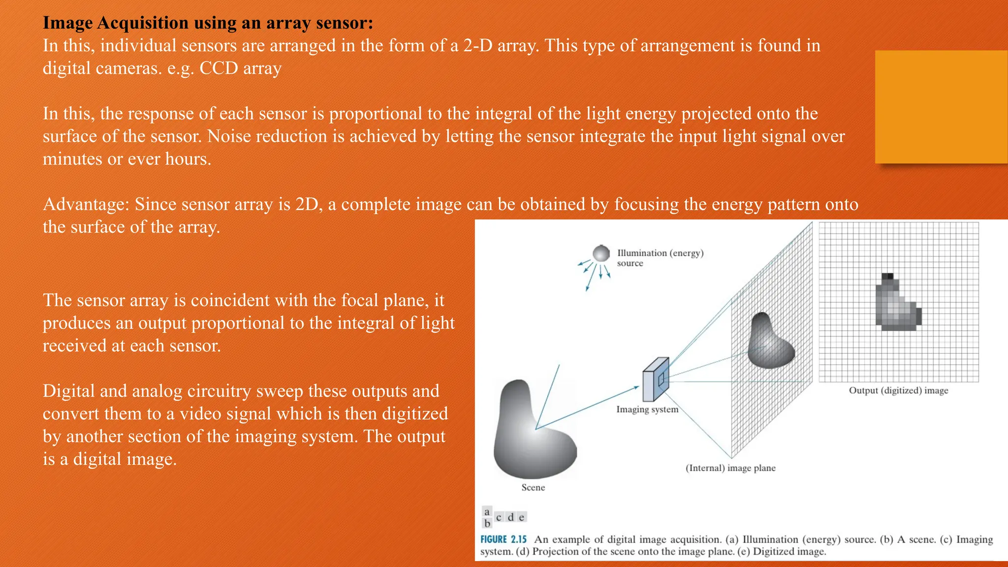 Image Acquisition using an array sensor:
In this, individual sensors are arranged in the form of a 2-D array. This type of arrangement is found in
digital cameras. e.g. CCD array
In this, the response of each sensor is proportional to the integral of the light energy projected onto the
surface of the sensor. Noise reduction is achieved by letting the sensor integrate the input light signal over
minutes or ever hours.
Advantage: Since sensor array is 2D, a complete image can be obtained by focusing the energy pattern onto
the surface of the array.
The sensor array is coincident with the focal plane, it
produces an output proportional to the integral of light
received at each sensor.
Digital and analog circuitry sweep these outputs and
convert them to a video signal which is then digitized
by another section of the imaging system. The output
is a digital image.
 