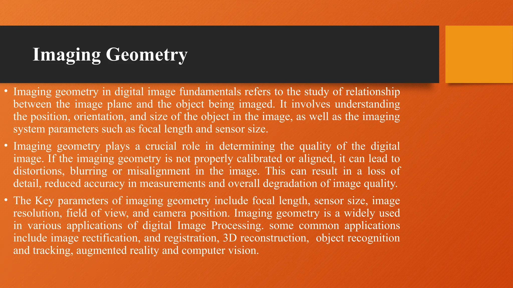 Imaging Geometry
• Imaging geometry in digital image fundamentals refers to the study of relationship
between the image plane and the object being imaged. It involves understanding
the position, orientation, and size of the object in the image, as well as the imaging
system parameters such as focal length and sensor size.
• Imaging geometry plays a crucial role in determining the quality of the digital
image. If the imaging geometry is not properly calibrated or aligned, it can lead to
distortions, blurring or misalignment in the image. This can result in a loss of
detail, reduced accuracy in measurements and overall degradation of image quality.
• The Key parameters of imaging geometry include focal length, sensor size, image
resolution, field of view, and camera position. Imaging geometry is a widely used
in various applications of digital Image Processing. some common applications
include image rectification, and registration, 3D reconstruction, object recognition
and tracking, augmented reality and computer vision.
 