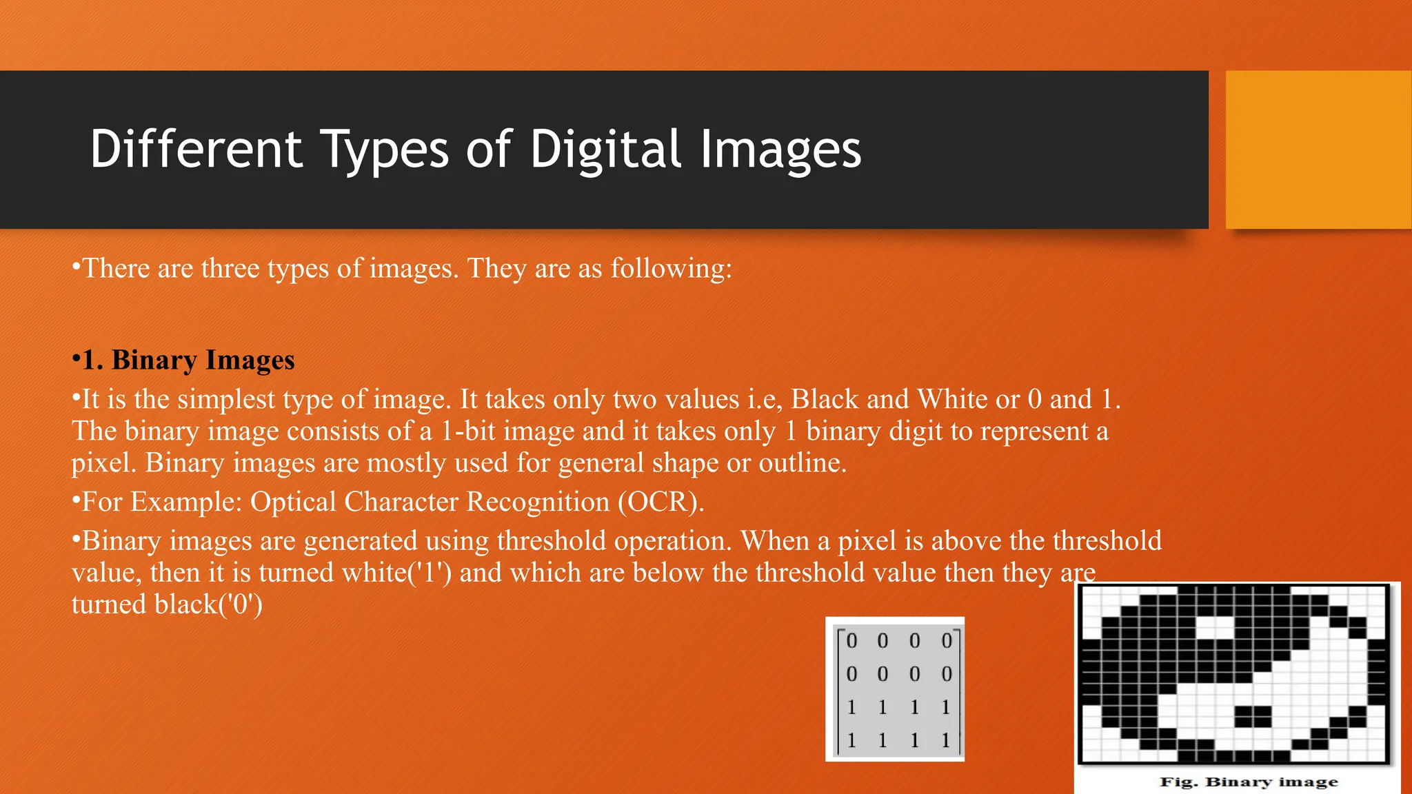 Different Types of Digital Images
•There are three types of images. They are as following:
•1. Binary Images
•It is the simplest type of image. It takes only two values i.e, Black and White or 0 and 1.
The binary image consists of a 1-bit image and it takes only 1 binary digit to represent a
pixel. Binary images are mostly used for general shape or outline.
•For Example: Optical Character Recognition (OCR).
•Binary images are generated using threshold operation. When a pixel is above the threshold
value, then it is turned white('1') and which are below the threshold value then they are
turned black('0')
 