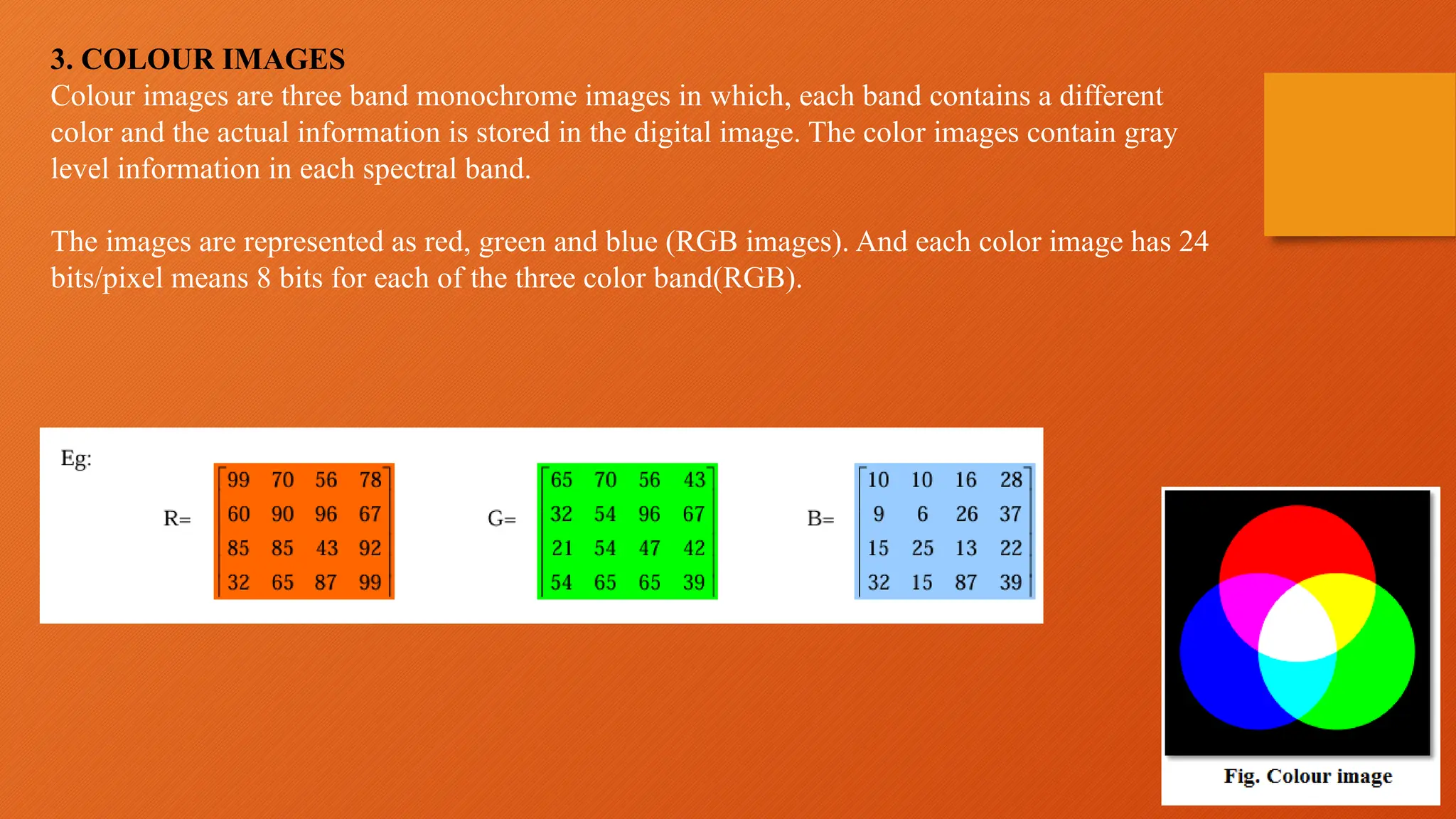 3. COLOUR IMAGES
Colour images are three band monochrome images in which, each band contains a different
color and the actual information is stored in the digital image. The color images contain gray
level information in each spectral band.
The images are represented as red, green and blue (RGB images). And each color image has 24
bits/pixel means 8 bits for each of the three color band(RGB).
 