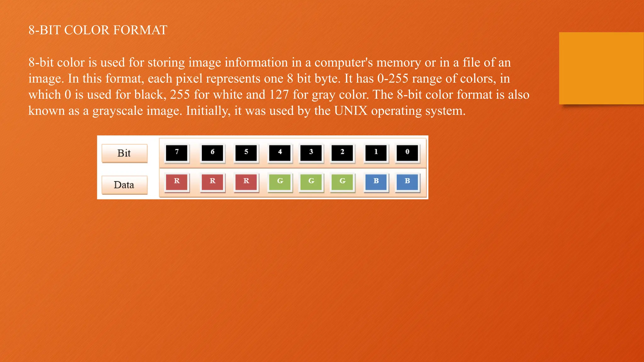 8-BIT COLOR FORMAT
8-bit color is used for storing image information in a computer's memory or in a file of an
image. In this format, each pixel represents one 8 bit byte. It has 0-255 range of colors, in
which 0 is used for black, 255 for white and 127 for gray color. The 8-bit color format is also
known as a grayscale image. Initially, it was used by the UNIX operating system.
 