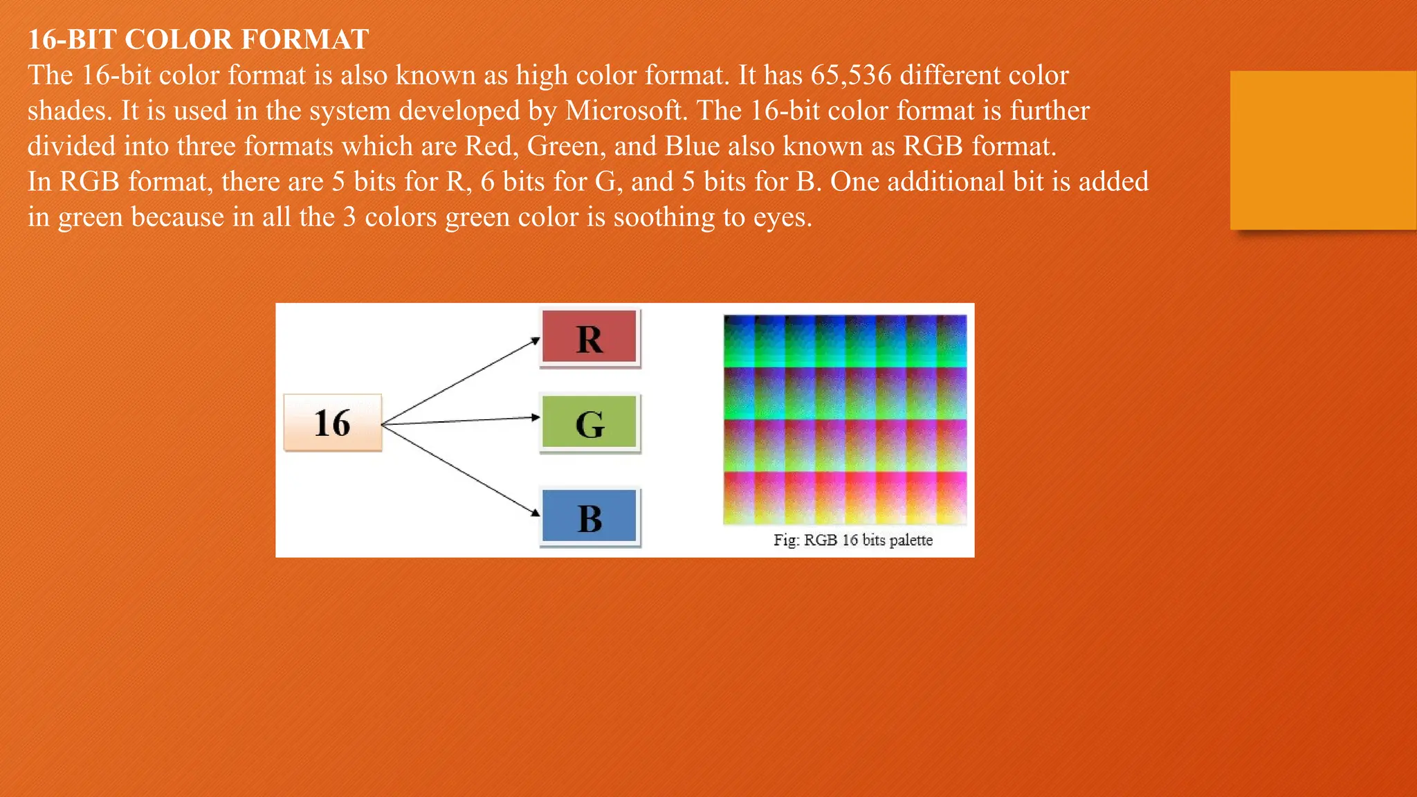 16-BIT COLOR FORMAT
The 16-bit color format is also known as high color format. It has 65,536 different color
shades. It is used in the system developed by Microsoft. The 16-bit color format is further
divided into three formats which are Red, Green, and Blue also known as RGB format.
In RGB format, there are 5 bits for R, 6 bits for G, and 5 bits for B. One additional bit is added
in green because in all the 3 colors green color is soothing to eyes.
 