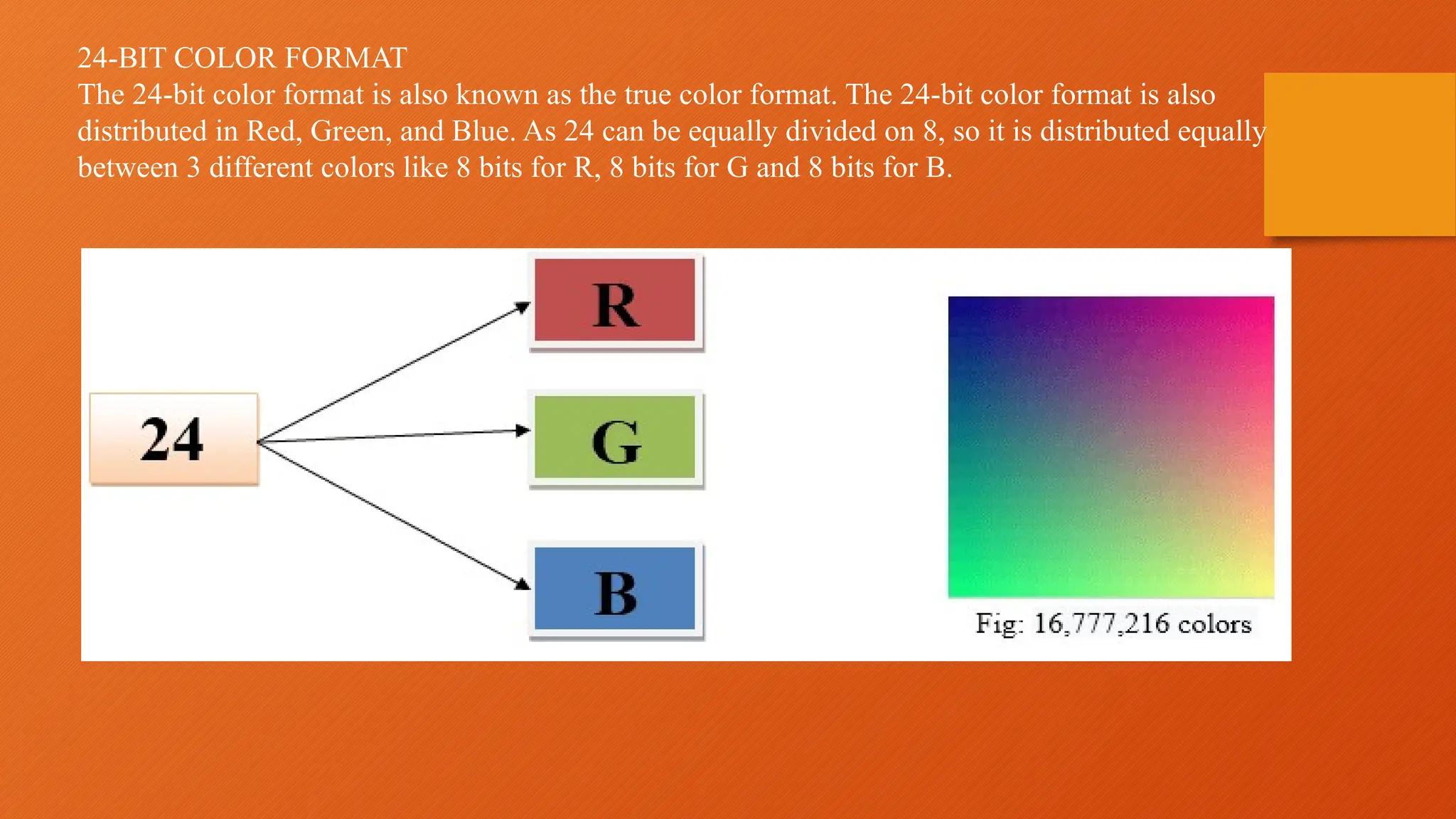 24-BIT COLOR FORMAT
The 24-bit color format is also known as the true color format. The 24-bit color format is also
distributed in Red, Green, and Blue. As 24 can be equally divided on 8, so it is distributed equally
between 3 different colors like 8 bits for R, 8 bits for G and 8 bits for B.
 