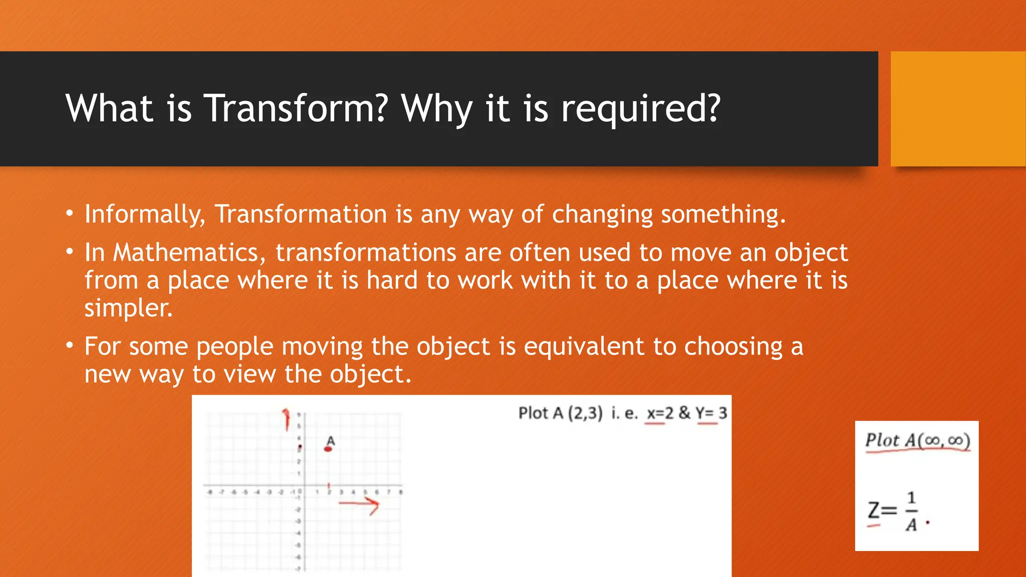 What is Transform? Why it is required?
• Informally, Transformation is any way of changing something.
• In Mathematics, transformations are often used to move an object
from a place where it is hard to work with it to a place where it is
simpler.
• For some people moving the object is equivalent to choosing a
new way to view the object.
 